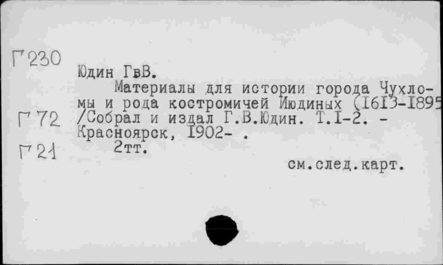 ﻿mo
Г 72.
P 24
Юдин ГвВ.
Материалы для истории города Чухло-мы и рода костромичей Людиных <1613-189 /Собрал и издал Г.В.Юдин. Т.1-2. -Красноярск, 1902- .
2тт.
см.след.карт.